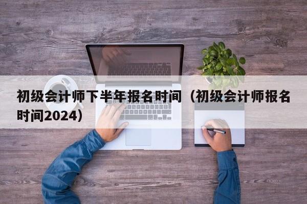 初级会计师下半年报名时间（初级会计师报名时间2024）