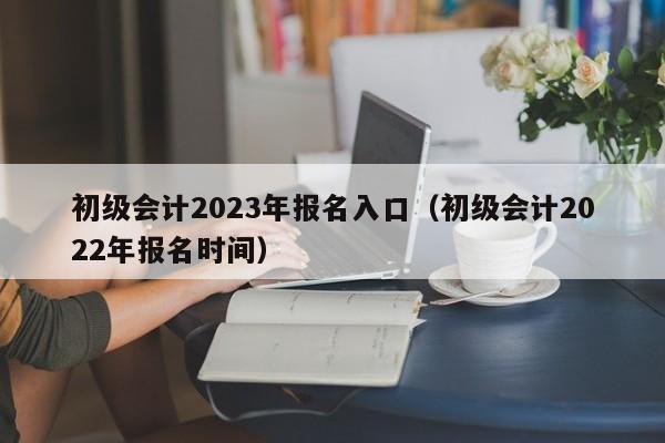 初级会计2023年报名入口（初级会计2022年报名时间）