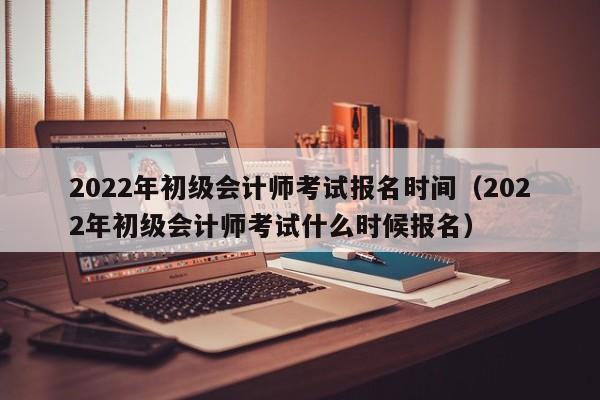 2022年初级会计师考试报名时间（2022年初级会计师考试什么时候报名）