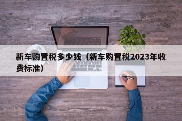 新车购置税多少钱（新车购置税2023年收费标准）