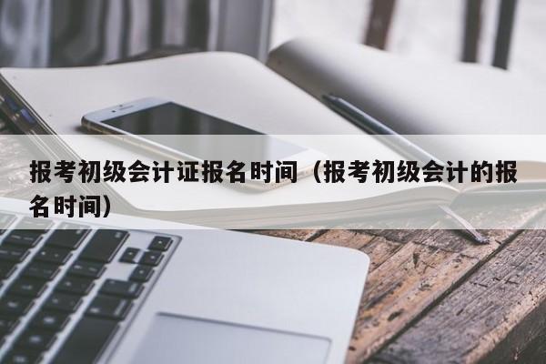 报考初级会计证报名时间（报考初级会计的报名时间）