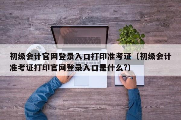 初级会计官网登录入口打印准考证（初级会计准考证打印官网登录入口是什么?）