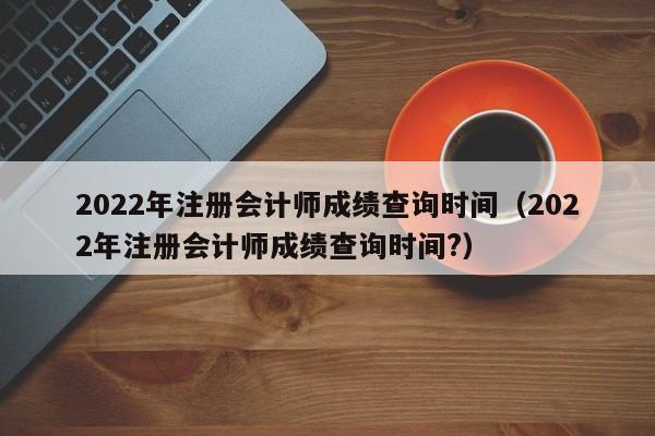 2022年注册会计师成绩查询时间（2022年注册会计师成绩查询时间?）