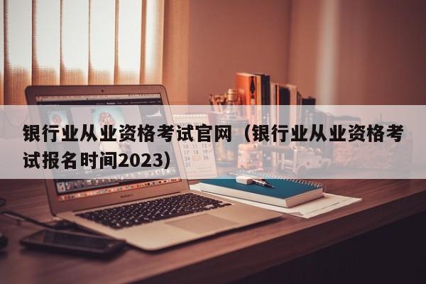 银行业从业资格考试官网（银行业从业资格考试报名时间2023）