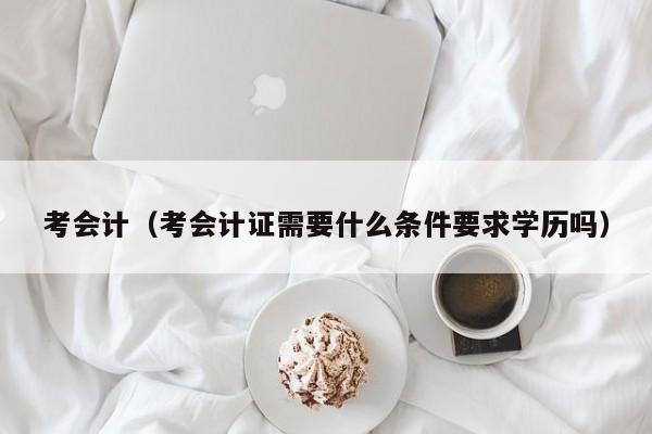 考会计（考会计证需要什么条件要求学历吗）