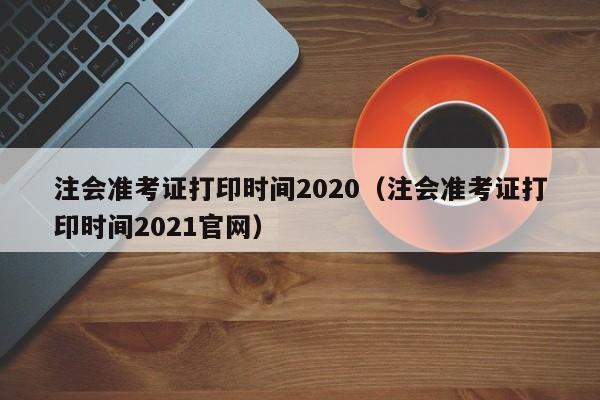 注会准考证打印时间2020（注会准考证打印时间2021官网）