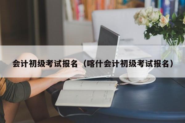 会计初级考试报名（喀什会计初级考试报名）