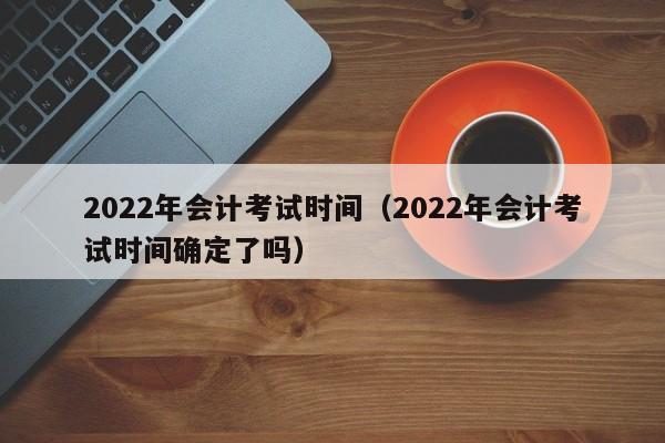 2022年会计考试时间（2022年会计考试时间确定了吗）