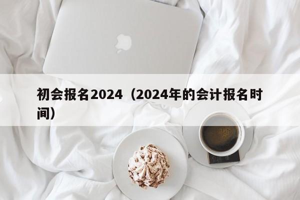 初会报名2024（2024年的会计报名时间）