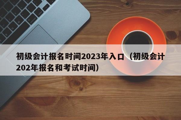 初级会计报名时间2023年入口（初级会计202年报名和考试时间）