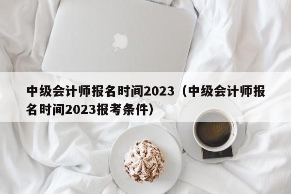 中级会计师报名时间2023（中级会计师报名时间2023报考条件）