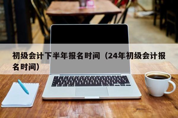 初级会计下半年报名时间（24年初级会计报名时间）