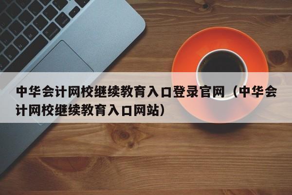 中华会计网校继续教育入口登录官网（中华会计网校继续教育入口网站）