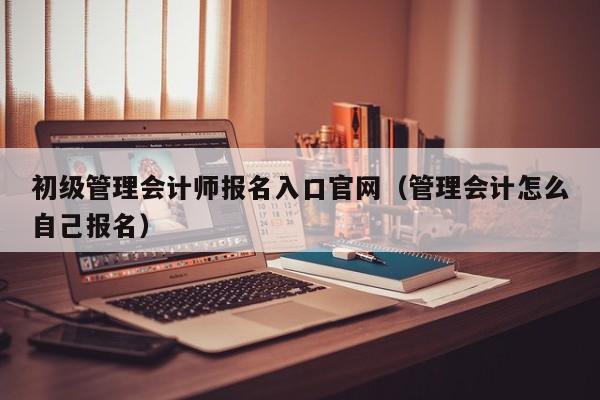 初级管理会计师报名入口官网（管理会计怎么自己报名）