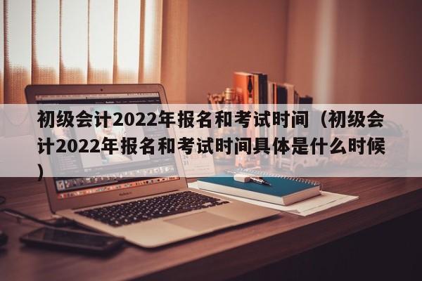 初级会计2022年报名和考试时间（初级会计2022年报名和考试时间具体是什么时候）