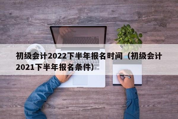 初级会计2022下半年报名时间（初级会计2021下半年报名条件）