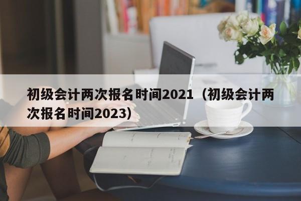 初级会计两次报名时间2021（初级会计两次报名时间2023）