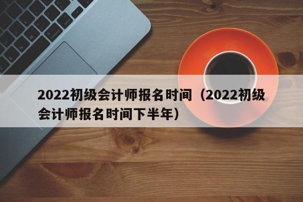 2022初级会计师报名时间（2022初级会计师报名时间下半年）