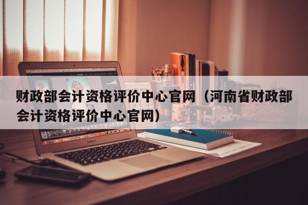 财政部会计资格评价中心官网（河南省财政部会计资格评价中心官网）