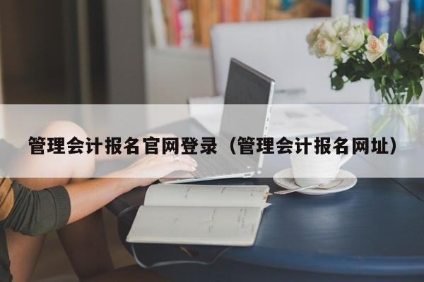 管理会计报名官网登录（管理会计报名网址）