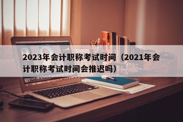 2023年会计职称考试时间（2021年会计职称考试时间会推迟吗）