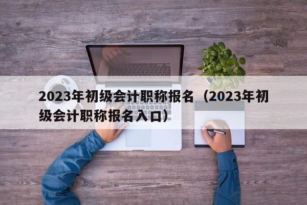 2023年初级会计职称报名（2023年初级会计职称报名入口）