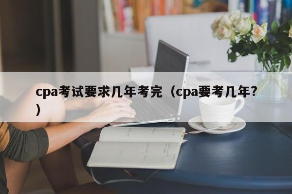 cpa考试要求几年考完（cpa要考几年?）