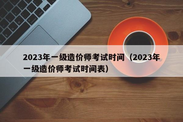 2023年一级造价师考试时间（2023年一级造价师考试时间表）