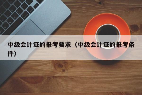 中级会计证的报考要求（中级会计证的报考条件）