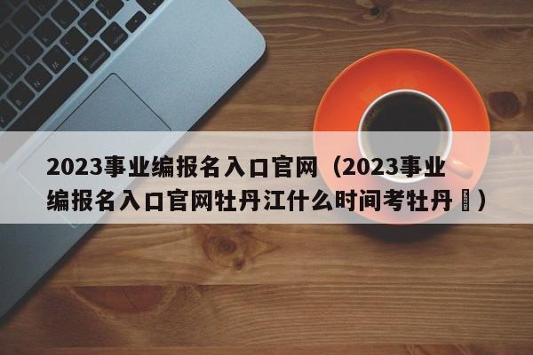 2023事业编报名入口官网（2023事业编报名入口官网牡丹江什么时间考牡丹冮）