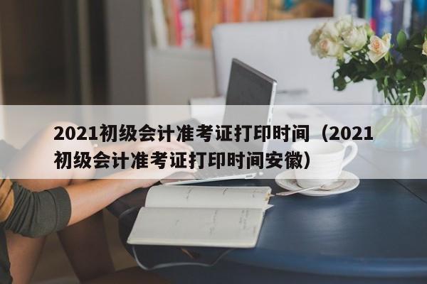 2021初级会计准考证打印时间（2021初级会计准考证打印时间安徽）