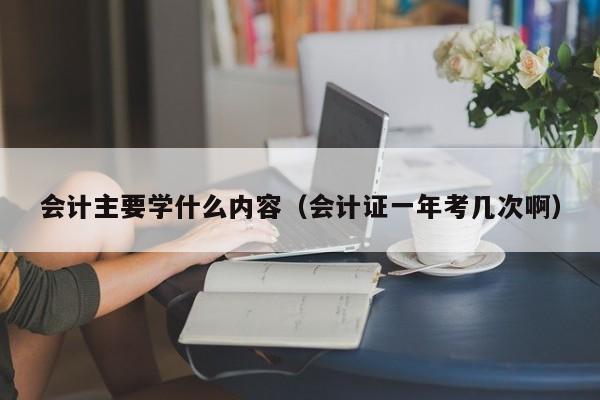 会计主要学什么内容（会计证一年考几次啊）