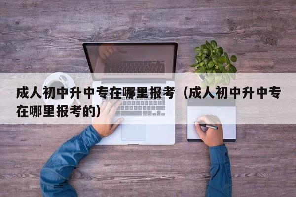 成人初中升中专在哪里报考（成人初中升中专在哪里报考的）