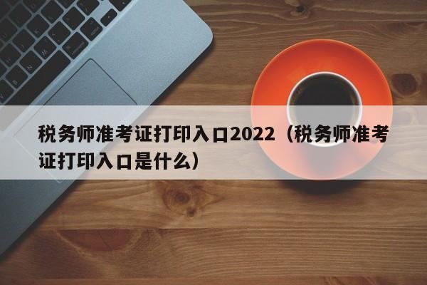 税务师准考证打印入口2022（税务师准考证打印入口是什么）