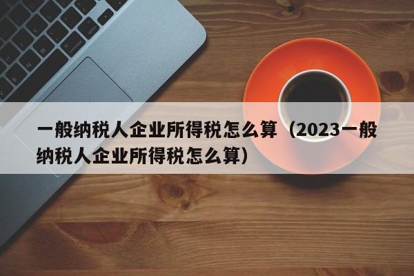 一般纳税人企业所得税怎么算（2023一般纳税人企业所得税怎么算）