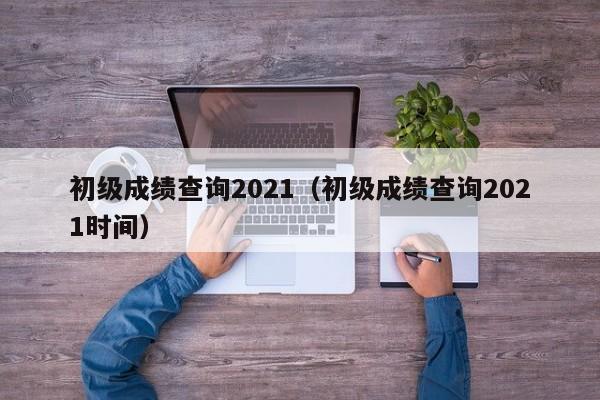 初级成绩查询2021（初级成绩查询2021时间）