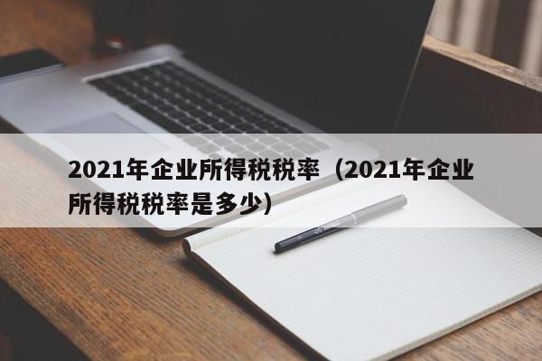 2021年企业所得税税率（2021年企业所得税税率是多少）