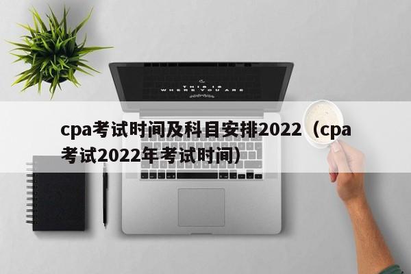 cpa考试时间及科目安排2022（cpa考试2022年考试时间）