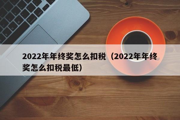 2022年年终奖怎么扣税（2022年年终奖怎么扣税最低）