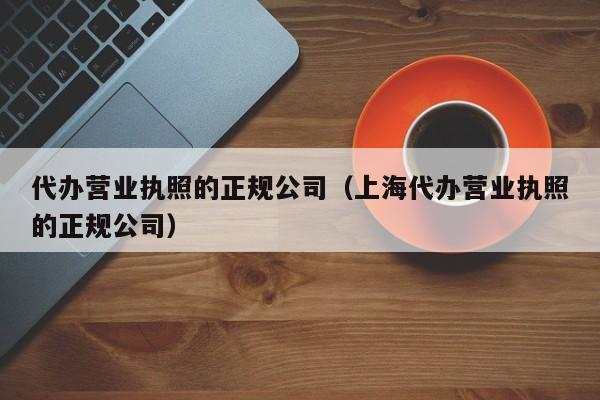 代办营业执照的正规公司（上海代办营业执照的正规公司）