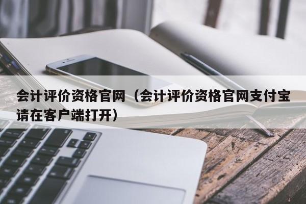 会计评价资格官网（会计评价资格官网支付宝请在客户端打开）