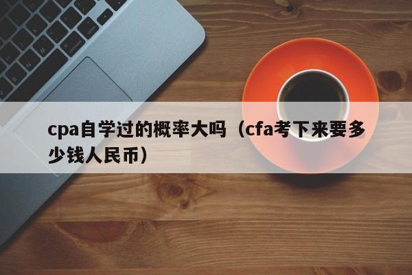 cpa自学过的概率大吗（cfa考下来要多少钱人民币）