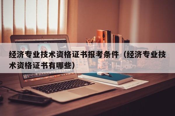 经济专业技术资格证书报考条件（经济专业技术资格证书有哪些）