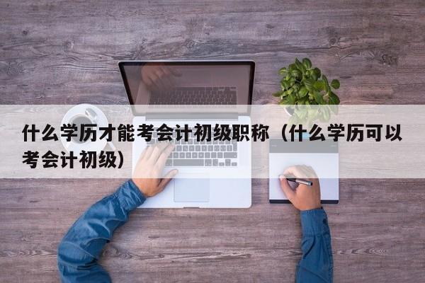 什么学历才能考会计初级职称（什么学历可以考会计初级）