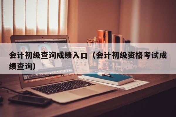 会计初级查询成绩入口（会计初级资格考试成绩查询）