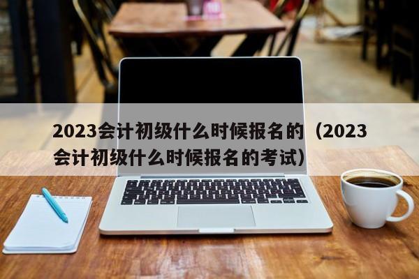 2023会计初级什么时候报名的（2023会计初级什么时候报名的考试）