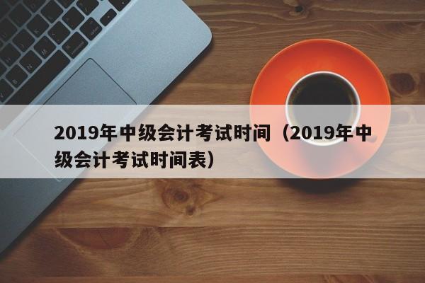 2019年中级会计考试时间（2019年中级会计考试时间表）