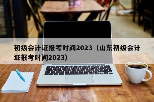 初级会计证报考时间2023（山东初级会计证报考时间2023）