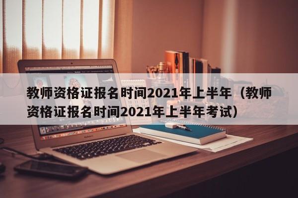 教师资格证报名时间2021年上半年（教师资格证报名时间2021年上半年考试）