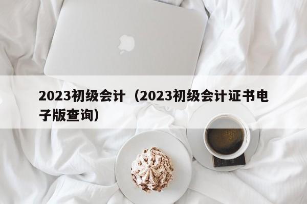 2023初级会计（2023初级会计证书电子版查询）